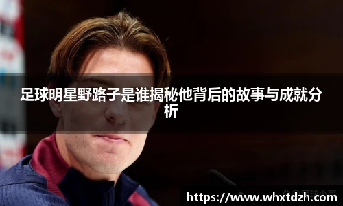 足球明星野路子是谁揭秘他背后的故事与成就分析